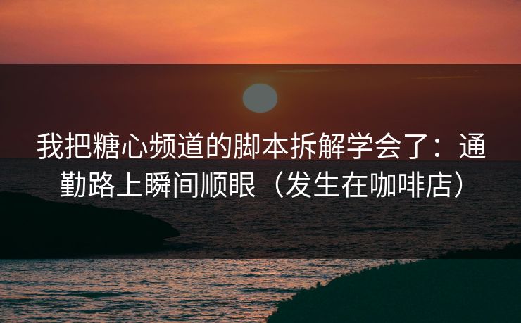 我把糖心频道的脚本拆解学会了：通勤路上瞬间顺眼（发生在咖啡店）