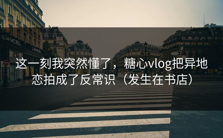 这一刻我突然懂了，糖心vlog把异地恋拍成了反常识（发生在书店）