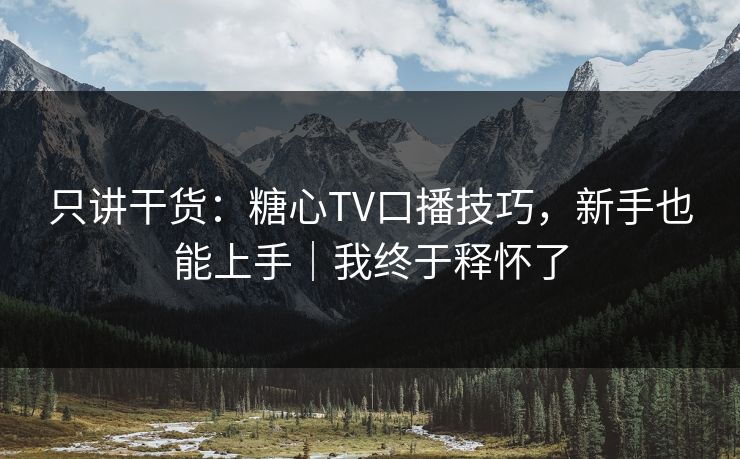 只讲干货：糖心TV口播技巧，新手也能上手｜我终于释怀了