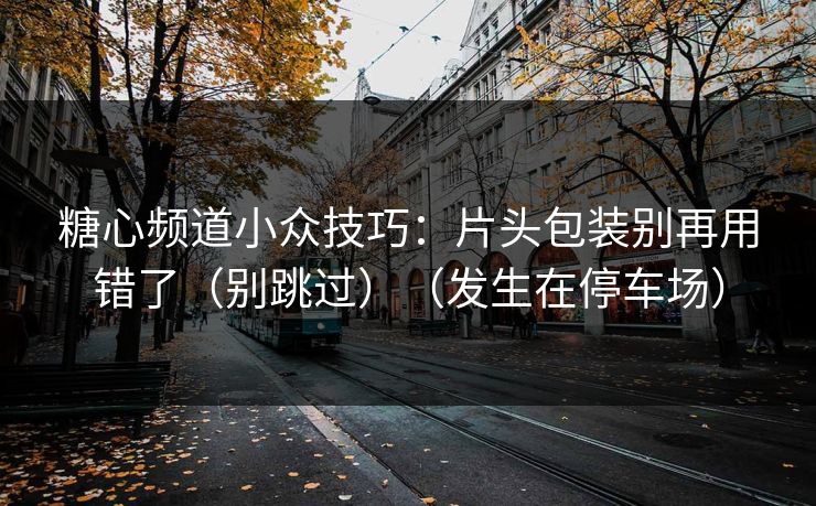 糖心频道小众技巧：片头包装别再用错了（别跳过）（发生在停车场）