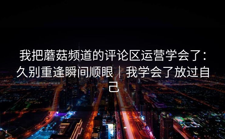 我把蘑菇频道的评论区运营学会了：久别重逢瞬间顺眼｜我学会了放过自己