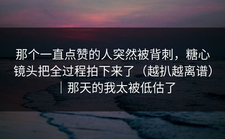 那个一直点赞的人突然被背刺,糖心镜头把全过程拍下来了(越扒越离谱)|那天的我太被低估了 那个一直点赞的人突然被背刺,糖心镜头把全过程拍下来了(越扒越离谱)|那天的我太被低估了