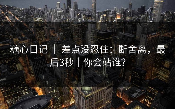 糖心日记 | 差点没忍住:断舍离,最后3秒|你会站谁? 糖心日记 | 差点没忍住:断舍离,最后3秒|你会站谁?