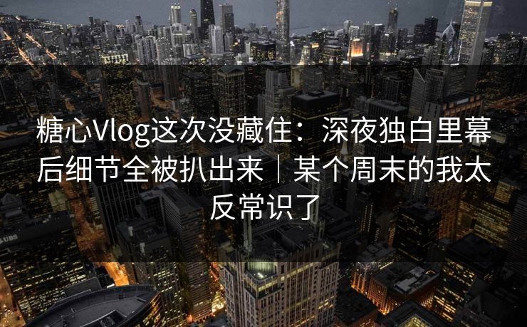 糖心Vlog这次没藏住：深夜独白里幕后细节全被扒出来｜某个周末的我太反常识了