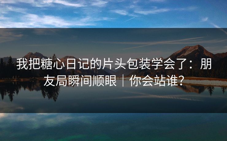 我把糖心日记的片头包装学会了:朋友局瞬间顺眼|你会站谁? 我把糖心日记的片头包装学会了:朋友局瞬间顺眼|你会站谁?