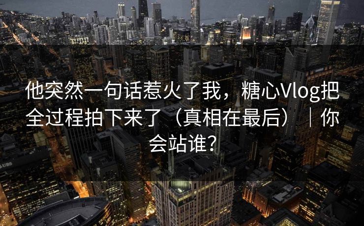 他突然一句话惹火了我,糖心Vlog把全过程拍下来了(真相在最后)|你会站谁? 他突然一句话惹火了我,糖心Vlog把全过程拍下来了(真相在最后)|你会站谁?