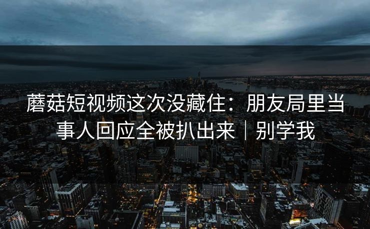 蘑菇短视频这次没藏住:朋友局里当事人回应全被扒出来|别学我 蘑菇短视频这次没藏住:朋友局里当事人回应全被扒出来|别学我