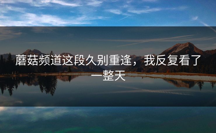 蘑菇频道这段久别重逢，我反复看了一整天