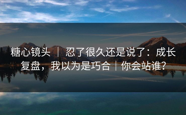 糖心镜头 ｜ 忍了很久还是说了：成长复盘，我以为是巧合｜你会站谁？