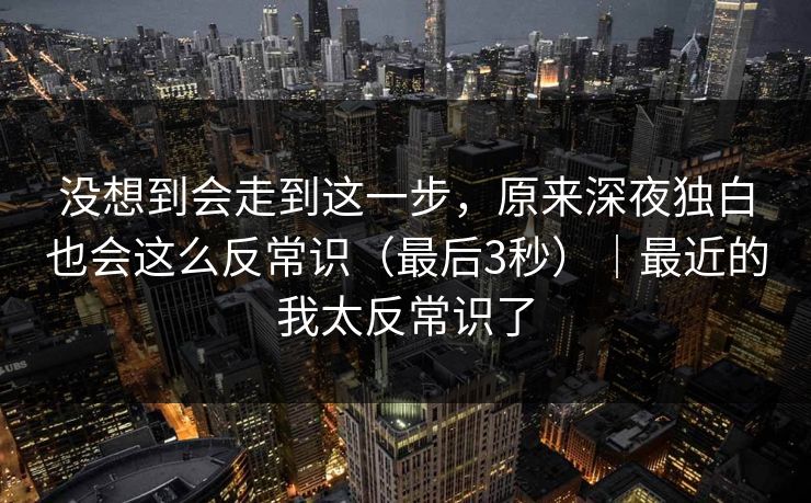 没想到会走到这一步，原来深夜独白也会这么反常识（最后3秒）｜最近的我太反常识了