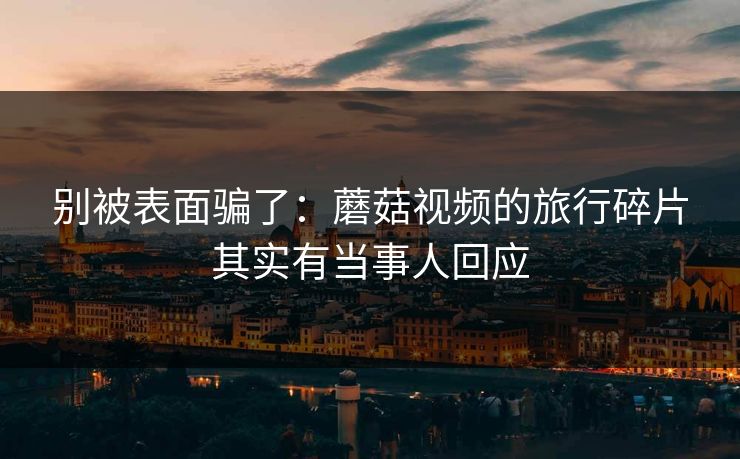 别被表面骗了：蘑菇视频的旅行碎片其实有当事人回应