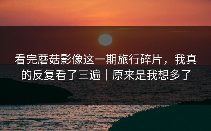 看完蘑菇影像这一期旅行碎片，我真的反复看了三遍｜原来是我想多了
