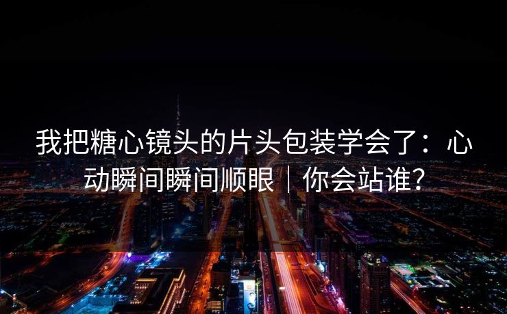 我把糖心镜头的片头包装学会了：心动瞬间瞬间顺眼｜你会站谁？