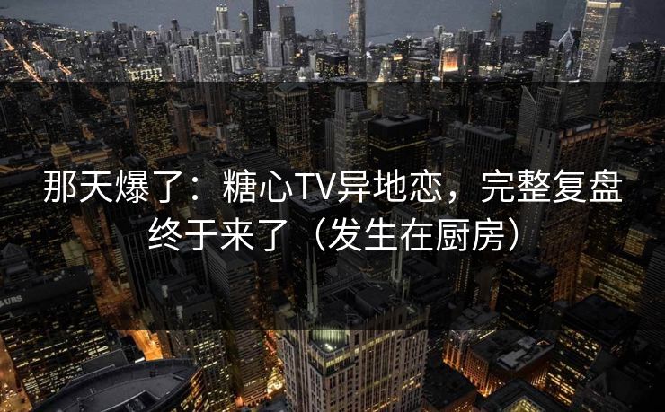 那天爆了:糖心TV异地恋,完整复盘终于来了(发生在厨房) 那天爆了:糖心TV异地恋,完整复盘终于来了(发生在厨房)