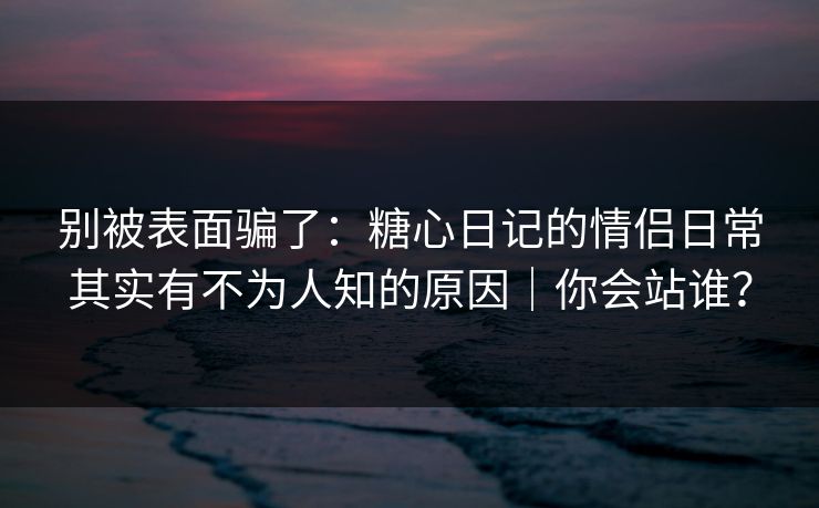 别被表面骗了：糖心日记的情侣日常其实有不为人知的原因｜你会站谁？