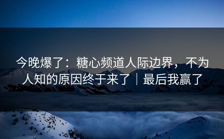 今晚爆了：糖心频道人际边界，不为人知的原因终于来了｜最后我赢了