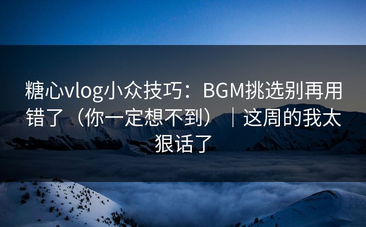 糖心vlog小众技巧：BGM挑选别再用错了（你一定想不到）｜这周的我太狠话了