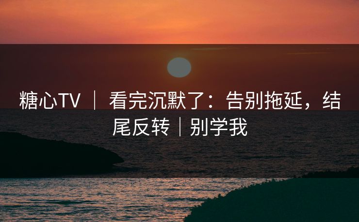 糖心TV ｜ 看完沉默了：告别拖延，结尾反转｜别学我