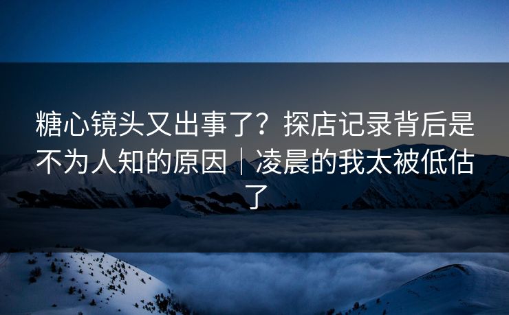 糖心镜头又出事了？探店记录背后是不为人知的原因｜凌晨的我太被低估了