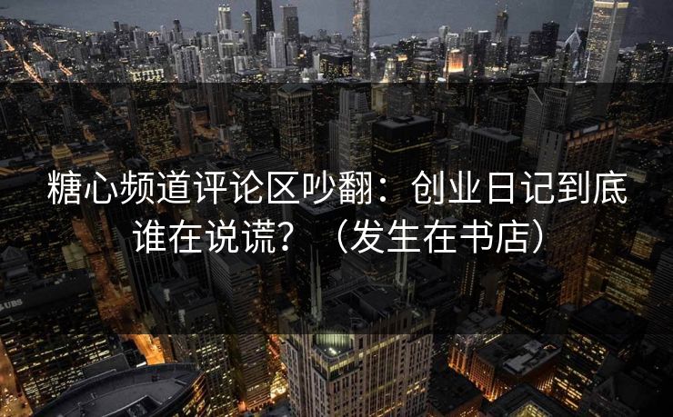 糖心频道评论区吵翻：创业日记到底谁在说谎？（发生在书店）