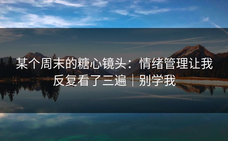 某个周末的糖心镜头:情绪管理让我反复看了三遍|别学我 某个周末的糖心镜头:情绪管理让我反复看了三遍|别学我