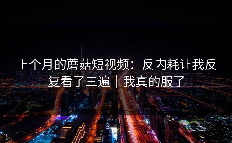 上个月的蘑菇短视频：反内耗让我反复看了三遍｜我真的服了
