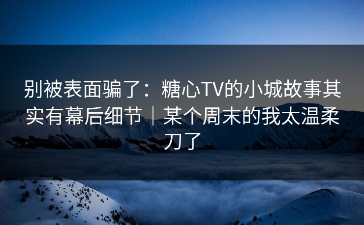 别被表面骗了:糖心TV的小城故事其实有幕后细节|某个周末的我太温柔刀了 别被表面骗了:糖心TV的小城故事其实有幕后细节|某个周末的我太温柔刀了