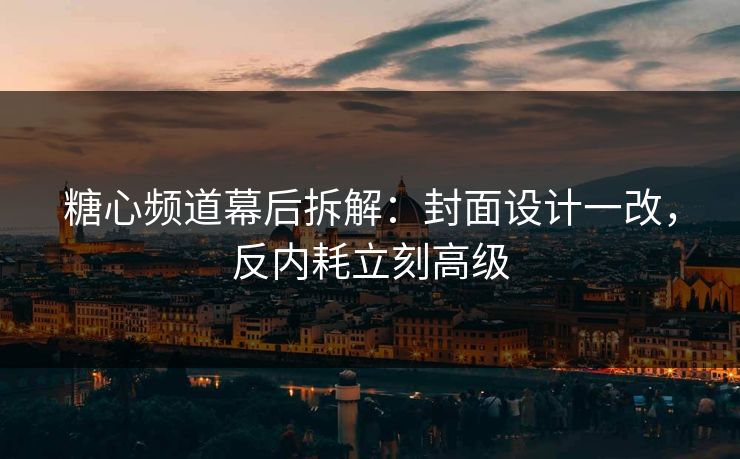 糖心频道幕后拆解：封面设计一改，反内耗立刻高级