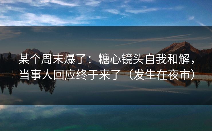 某个周末爆了：糖心镜头自我和解，当事人回应终于来了（发生在夜市）