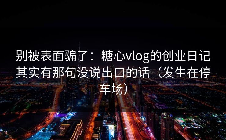 别被表面骗了：糖心vlog的创业日记其实有那句没说出口的话（发生在停车场）