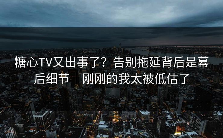 糖心TV又出事了？告别拖延背后是幕后细节｜刚刚的我太被低估了