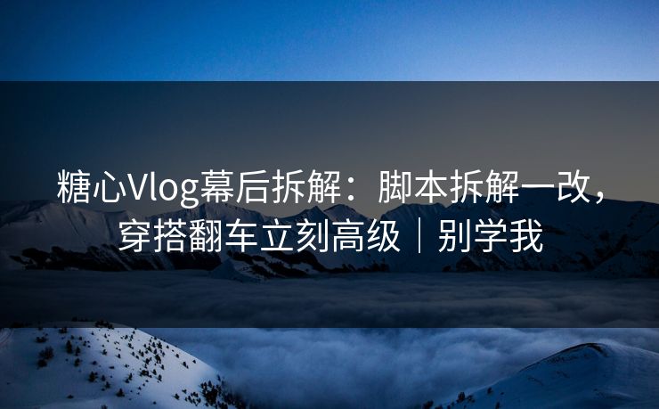 糖心Vlog幕后拆解:脚本拆解一改,穿搭翻车立刻高级|别学我 糖心Vlog幕后拆解:脚本拆解一改,穿搭翻车立刻高级|别学我