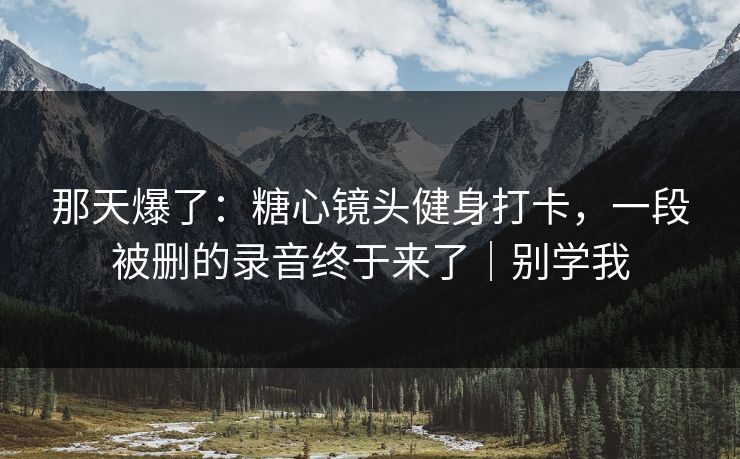 那天爆了:糖心镜头健身打卡,一段被删的录音终于来了|别学我 那天爆了:糖心镜头健身打卡,一段被删的录音终于来了|别学我