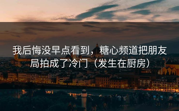 我后悔没早点看到，糖心频道把朋友局拍成了冷门（发生在厨房）