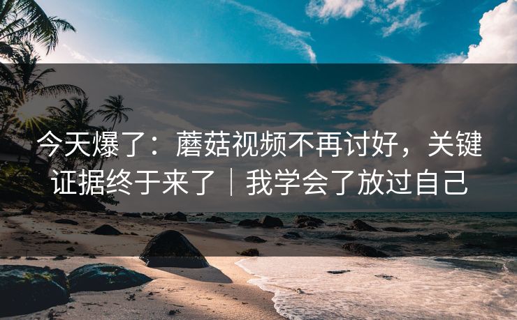 今天爆了:蘑菇视频不再讨好,关键证据终于来了|我学会了放过自己 今天爆了:蘑菇视频不再讨好,关键证据终于来了|我学会了放过自己