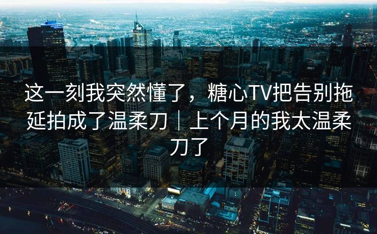 这一刻我突然懂了，糖心TV把告别拖延拍成了温柔刀｜上个月的我太温柔刀了