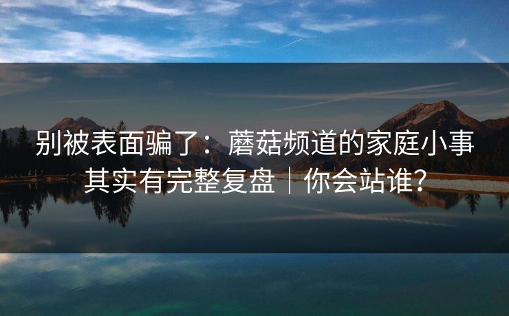 别被表面骗了：蘑菇频道的家庭小事其实有完整复盘｜你会站谁？