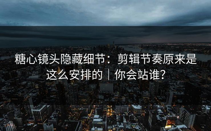 糖心镜头隐藏细节：剪辑节奏原来是这么安排的｜你会站谁？