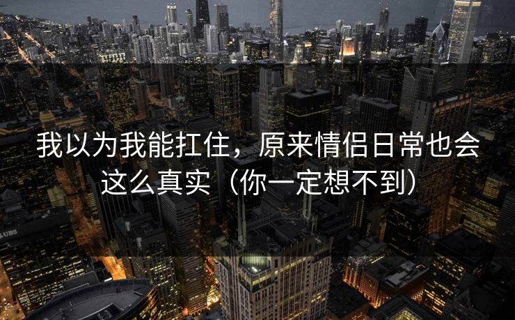 我以为我能扛住,原来情侣日常也会这么真实(你一定想不到) 我以为我能扛住,原来情侣日常也会这么真实(你一定想不到)