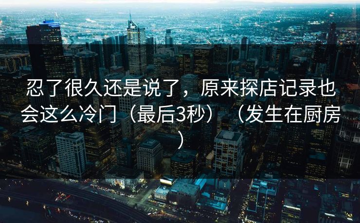 忍了很久还是说了，原来探店记录也会这么冷门（最后3秒）（发生在厨房）
