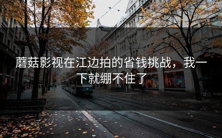 蘑菇影视在江边拍的省钱挑战，我一下就绷不住了