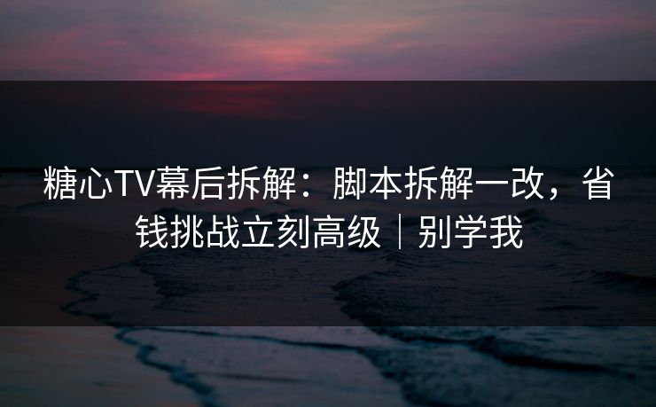 糖心TV幕后拆解：脚本拆解一改，省钱挑战立刻高级｜别学我