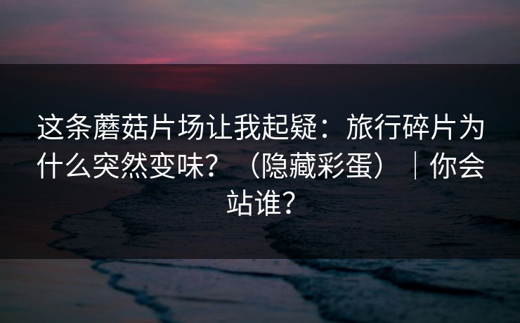 这条蘑菇片场让我起疑:旅行碎片为什么突然变味?(隐藏彩蛋)|你会站谁? 这条蘑菇片场让我起疑:旅行碎片为什么突然变味?(隐藏彩蛋)|你会站谁?
