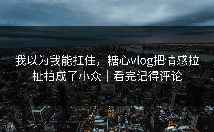 我以为我能扛住，糖心vlog把情感拉扯拍成了小众｜看完记得评论