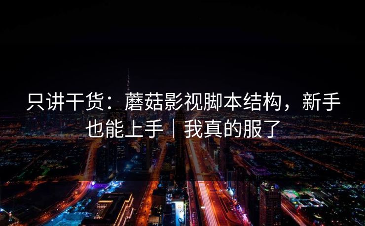 只讲干货:蘑菇影视脚本结构,新手也能上手|我真的服了 只讲干货:蘑菇影视脚本结构,新手也能上手|我真的服了