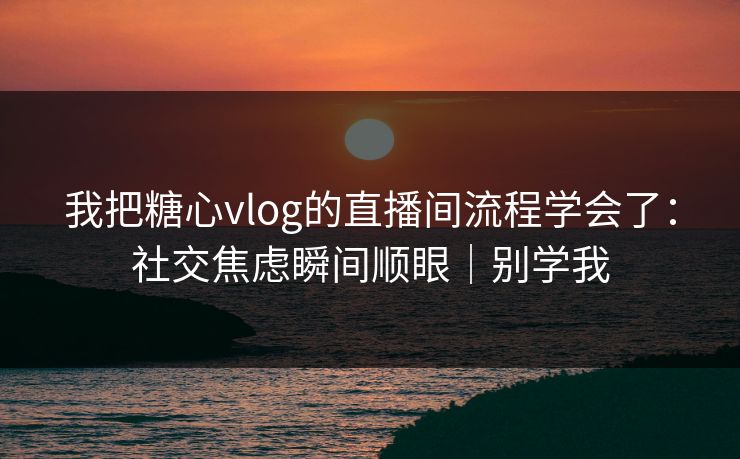 我把糖心vlog的直播间流程学会了：社交焦虑瞬间顺眼｜别学我
