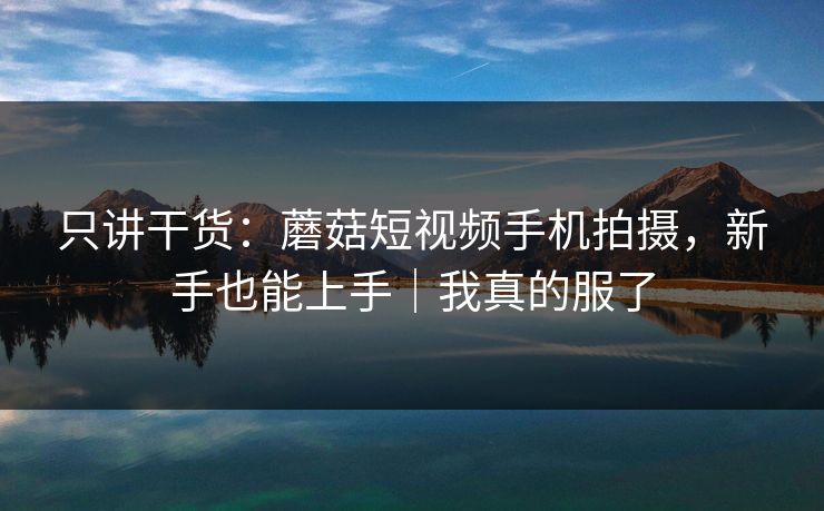 只讲干货:蘑菇短视频手机拍摄,新手也能上手|我真的服了 只讲干货:蘑菇短视频手机拍摄,新手也能上手|我真的服了