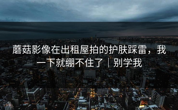 蘑菇影像在出租屋拍的护肤踩雷,我一下就绷不住了|别学我 蘑菇影像在出租屋拍的护肤踩雷,我一下就绷不住了|别学我