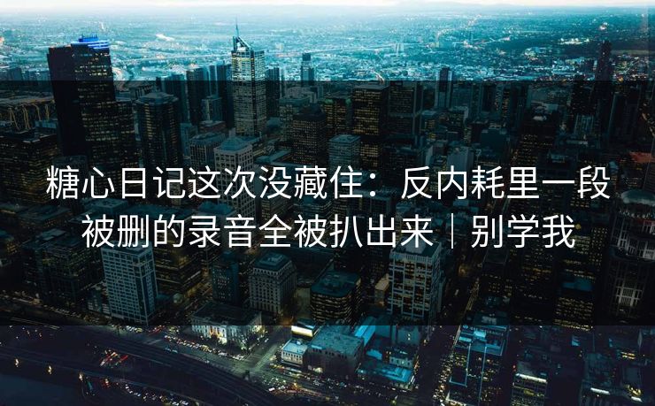 糖心日记这次没藏住：反内耗里一段被删的录音全被扒出来｜别学我