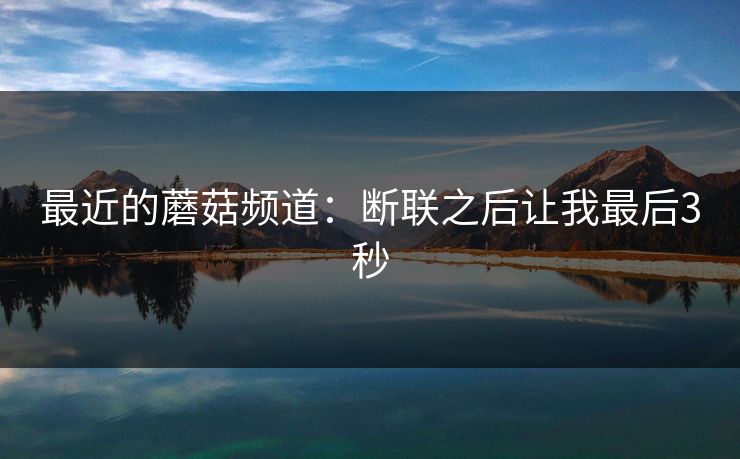 最近的蘑菇频道:断联之后让我最后3秒 最近的蘑菇频道:断联之后让我最后3秒